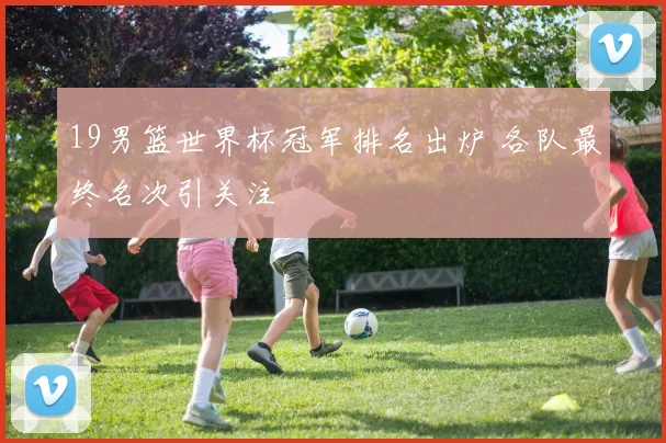19男篮世界杯冠军排名出炉 各队最终名次引关注